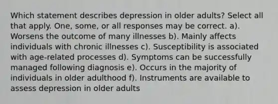 Which statement describes depression in older adults? Select all that apply. One, some, or all responses may be correct. a). Worsens the outcome of many illnesses b). Mainly affects individuals with chronic illnesses c). Susceptibility is associated with age-related processes d). Symptoms can be successfully managed following diagnosis e). Occurs in the majority of individuals in older adulthood f). Instruments are available to assess depression in older adults