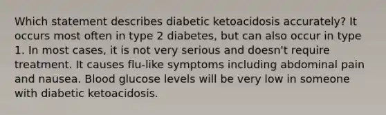 Which statement describes diabetic ketoacidosis accurately? It occurs most often in type 2 diabetes, but can also occur in type 1. In most cases, it is not very serious and doesn't require treatment. It causes flu-like symptoms including abdominal pain and nausea. Blood glucose levels will be very low in someone with diabetic ketoacidosis.