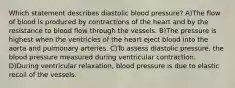 Which statement describes diastolic blood pressure? A)The flow of blood is produced by contractions of the heart and by the resistance to blood flow through the vessels. B)The pressure is highest when the ventricles of the heart eject blood into the aorta and pulmonary arteries. C)To assess diastolic pressure, the blood pressure measured during ventricular contraction. D)During ventricular relaxation, blood pressure is due to elastic recoil of the vessels.