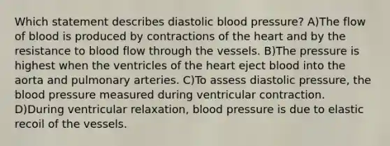 Which statement describes diastolic blood pressure? A)The flow of blood is produced by contractions of the heart and by the resistance to blood flow through the vessels. B)The pressure is highest when the ventricles of the heart eject blood into the aorta and pulmonary arteries. C)To assess diastolic pressure, the blood pressure measured during ventricular contraction. D)During ventricular relaxation, blood pressure is due to elastic recoil of the vessels.