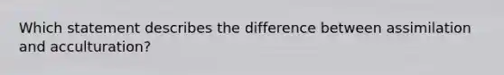 Which statement describes the difference between assimilation and acculturation?