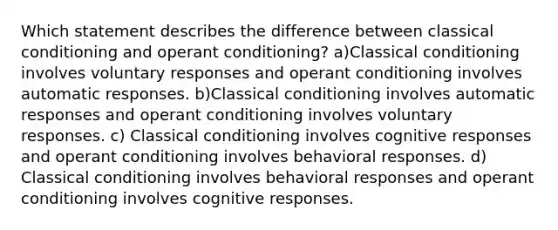 Which statement describes the difference between classical conditioning and operant conditioning? a)Classical conditioning involves voluntary responses and operant conditioning involves automatic responses. b)Classical conditioning involves automatic responses and operant conditioning involves voluntary responses. c) Classical conditioning involves cognitive responses and operant conditioning involves behavioral responses. d) Classical conditioning involves behavioral responses and operant conditioning involves cognitive responses.