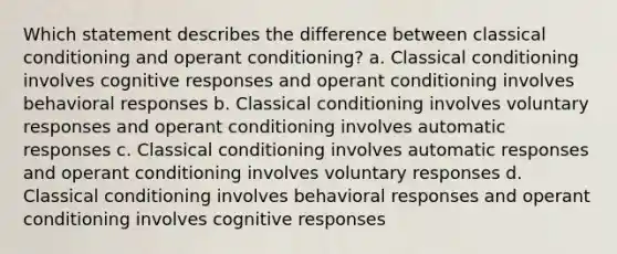 Which statement describes the difference between classical conditioning and operant conditioning? a. Classical conditioning involves cognitive responses and operant conditioning involves behavioral responses b. Classical conditioning involves voluntary responses and operant conditioning involves automatic responses c. Classical conditioning involves automatic responses and operant conditioning involves voluntary responses d. Classical conditioning involves behavioral responses and operant conditioning involves cognitive responses