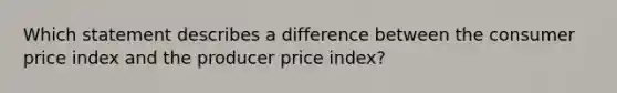 Which statement describes a difference between the consumer price index and the producer price index?