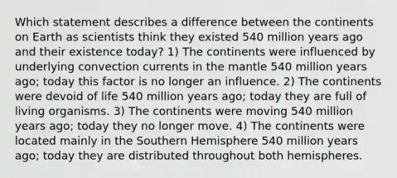 Which statement describes a difference between the continents on Earth as scientists think they existed 540 million years ago and their existence today? 1) The continents were influenced by underlying convection currents in the mantle 540 million years ago; today this factor is no longer an influence. 2) The continents were devoid of life 540 million years ago; today they are full of living organisms. 3) The continents were moving 540 million years ago; today they no longer move. 4) The continents were located mainly in the Southern Hemisphere 540 million years ago; today they are distributed throughout both hemispheres.