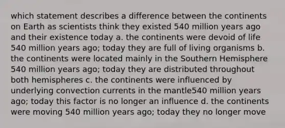 which statement describes a difference between the continents on Earth as scientists think they existed 540 million years ago and their existence today a. the continents were devoid of life 540 million years ago; today they are full of living organisms b. the continents were located mainly in the Southern Hemisphere 540 million years ago; today they are distributed throughout both hemispheres c. the continents were influenced by underlying convection currents in the mantle540 million years ago; today this factor is no longer an influence d. the continents were moving 540 million years ago; today they no longer move