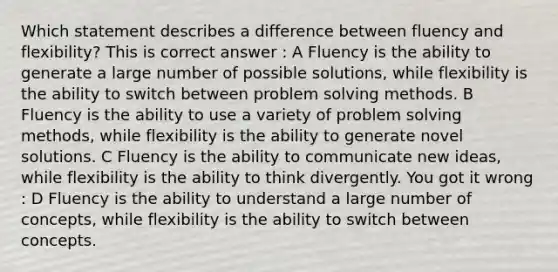 Which statement describes a difference between fluency and flexibility? This is correct answer : A Fluency is the ability to generate a large number of possible solutions, while flexibility is the ability to switch between <a href='https://www.questionai.com/knowledge/kZi0diIlxK-problem-solving' class='anchor-knowledge'>problem solving</a> methods. B Fluency is the ability to use a variety of problem solving methods, while flexibility is the ability to generate novel solutions. C Fluency is the ability to communicate new ideas, while flexibility is the ability to think divergently. You got it wrong : D Fluency is the ability to understand a large number of concepts, while flexibility is the ability to switch between concepts.