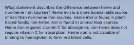 What statement describes the difference between heme and non-heme iron sources? Heme iron is a more bioavailable source of iron than non-heme iron sources. Heme iron is found in plant-based foods; non-heme iron is found in animal food sources. Heme iron requires vitamin C for absorption; non-heme does not require vitamin C for absorption. Heme iron is not capable of binding to hemoglobin to form red blood cells.