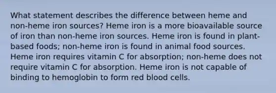 What statement describes the difference between heme and non-heme iron sources? Heme iron is a more bioavailable source of iron than non-heme iron sources. Heme iron is found in plant-based foods; non-heme iron is found in animal food sources. Heme iron requires vitamin C for absorption; non-heme does not require vitamin C for absorption. Heme iron is not capable of binding to hemoglobin to form red blood cells.