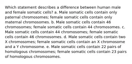 Which statement describes a difference between human male and female somatic cells? a. Male somatic cells contain only paternal chromosomes; female somatic cells contain only maternal chromosomes. b. Male somatic cells contain 46 chromosomes; female somatic cells contain 44 chromosomes. c. Male somatic cells contain 44 chromosomes; female somatic cells contain 46 chromosomes. d. Male somatic cells contain two X chromosomes; female somatic cells contain an X chromosome and a Y chromosome. e. Male somatic cells contain 22 pairs of homologous chromosomes; female somatic cells contain 23 pairs of homologous chromosomes.