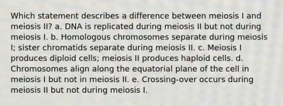 Which statement describes a difference between meiosis I and meiosis II? a. DNA is replicated during meiosis II but not during meiosis I. b. Homologous chromosomes separate during meiosis I; sister chromatids separate during meiosis II. c. Meiosis I produces diploid cells; meiosis II produces haploid cells. d. Chromosomes align along the equatorial plane of the cell in meiosis I but not in meiosis II. e. Crossing-over occurs during meiosis II but not during meiosis I.