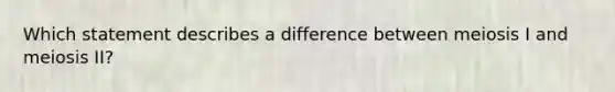 Which statement describes a difference between meiosis I and meiosis II?