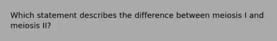 Which statement describes the difference between meiosis I and meiosis II?