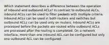 Which statement describes a difference between the operation of inbound and outbound ACLs? In contrast to outbound ALCs, inbound ACLs can be used to filter packets with multiple criteria. Inbound ACLs can be used in both routers and switches but outbound ACLs can be used only on routers. Inbound ACLs are processed before the packets are routed while outbound ACLs are processed after the routing is completed. On a network interface, more than one inbound ACL can be configured but only one outbound ACL can be configured.