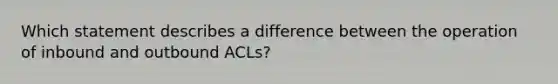 Which statement describes a difference between the operation of inbound and outbound ACLs?