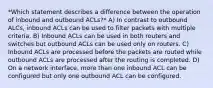 *Which statement describes a difference between the operation of inbound and outbound ACLs?* A) In contrast to outbound ALCs, inbound ACLs can be used to filter packets with multiple criteria. B) Inbound ACLs can be used in both routers and switches but outbound ACLs can be used only on routers. C) Inbound ACLs are processed before the packets are routed while outbound ACLs are processed after the routing is completed. D) On a network interface, more than one inbound ACL can be configured but only one outbound ACL can be configured.