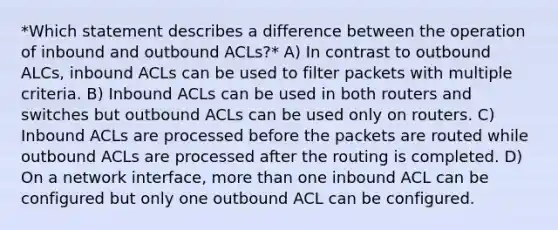 *Which statement describes a difference between the operation of inbound and outbound ACLs?* A) In contrast to outbound ALCs, inbound ACLs can be used to filter packets with multiple criteria. B) Inbound ACLs can be used in both routers and switches but outbound ACLs can be used only on routers. C) Inbound ACLs are processed before the packets are routed while outbound ACLs are processed after the routing is completed. D) On a network interface, more than one inbound ACL can be configured but only one outbound ACL can be configured.