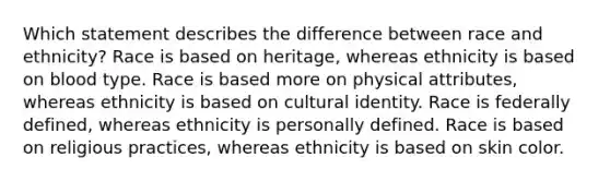 Which statement describes the difference between race and ethnicity? Race is based on heritage, whereas ethnicity is based on blood type. Race is based more on physical attributes, whereas ethnicity is based on cultural identity. Race is federally defined, whereas ethnicity is personally defined. Race is based on religious practices, whereas ethnicity is based on skin color.