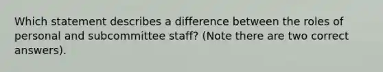 Which statement describes a difference between the roles of personal and subcommittee staff? (Note there are two correct answers).