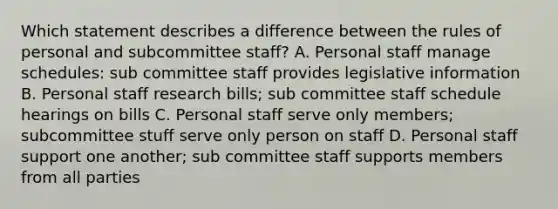 Which statement describes a difference between the rules of personal and subcommittee staff? A. Personal staff manage schedules: sub committee staff provides legislative information B. Personal staff research bills; sub committee staff schedule hearings on bills C. Personal staff serve only members; subcommittee stuff serve only person on staff D. Personal staff support one another; sub committee staff supports members from all parties