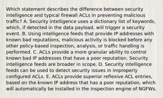 Which statement describes the difference between security intelligence and typical firewall ACLs in preventing malicious traffic? A. Security intelligence uses a dictionary list of keywords, which, if detected in the data payload, will trigger a security event. B. Using intelligence feeds that provide IP addresses with known bad reputations, malicious activity is blocked before any other policy-based inspection, analysis, or traffic handling is performed. C. ACLs provide a more granular ability to control known bad IP addresses that have a poor reputation. Security intelligence feeds are broader in scope. D. Security intelligence feeds can be used to detect security issues in improperly configured ACLs. E. ACLs provide superior reflexive ACL entries, based on the known IP address that has a poor reputation, which will automatically be installed in the inspection engine of NGFWs.