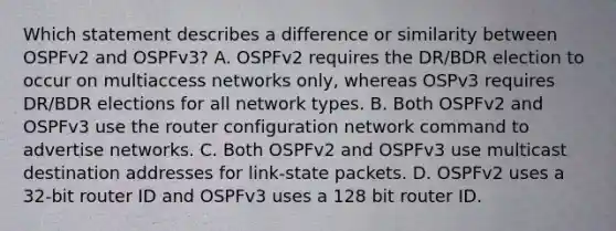 Which statement describes a difference or similarity between OSPFv2 and OSPFv3? A. OSPFv2 requires the DR/BDR election to occur on multiaccess networks only, whereas OSPv3 requires DR/BDR elections for all network types. B. Both OSPFv2 and OSPFv3 use the router configuration network command to advertise networks. C. Both OSPFv2 and OSPFv3 use multicast destination addresses for link-state packets. D. OSPFv2 uses a 32-bit router ID and OSPFv3 uses a 128 bit router ID.