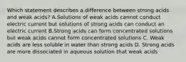 Which statement describes a difference between strong acids and weak acids? A.Solutions of weak acids cannot conduct electric current but solutions of strong acids can conduct an electric current B.Strong acids can form concentrated solutions but weak acids cannot form concentrated solutions C. Weak acids are less soluble in water than strong acids D. Strong acids are more dissociated in aqueous solution that weak acids