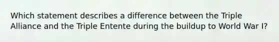 Which statement describes a difference between the Triple Alliance and the Triple Entente during the buildup to World War I?