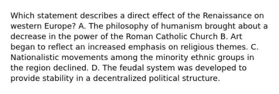 Which statement describes a direct effect of the Renaissance on western Europe? A. The philosophy of humanism brought about a decrease in the power of the Roman Catholic Church B. Art began to reflect an increased emphasis on religious themes. C. Nationalistic movements among the minority ethnic groups in the region declined. D. The feudal system was developed to provide stability in a decentralized political structure.