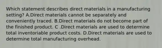 Which statement describes direct materials in a manufacturing​ setting? A.Direct materials cannot be separately and conveniently traced. B.Direct materials do not become part of the finished product. C .Direct materials are used to determine total inventoriable product costs. D.Direct materials are used to determine total manufacturing overhead.