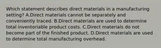 Which statement describes direct materials in a manufacturing​ setting? A.Direct materials cannot be separately and conveniently traced. B.Direct materials are used to determine total inventoriable product costs. C.Direct materials do not become part of the finished product. D.Direct materials are used to determine total manufacturing overhead.