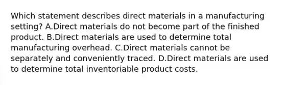 Which statement describes direct materials in a manufacturing​ setting? A.Direct materials do not become part of the finished product. B.Direct materials are used to determine total manufacturing overhead. C.Direct materials cannot be separately and conveniently traced. D.Direct materials are used to determine total inventoriable product costs.