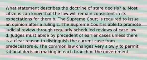 What statement describes the doctrine of stare decisis? a. Most citizens can know that the law will remain consistent in its expectations for them b. The Supreme Court is required to issue an opinion after a ruling c. The Supreme Court is able to promote judicial review through regularly scheduled reviews of case law d. Judges must abide by precedent of earlier cases unless there is a clear reason to distinguish the current case from predecessors e. The common law changes very slowly to permit rational decision making in each branch of the government