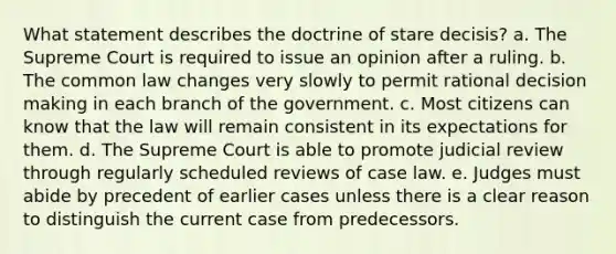 What statement describes the doctrine of stare decisis? a. The Supreme Court is required to issue an opinion after a ruling. b. The common law changes very slowly to permit rational decision making in each branch of the government. c. Most citizens can know that the law will remain consistent in its expectations for them. d. The Supreme Court is able to promote judicial review through regularly scheduled reviews of case law. e. Judges must abide by precedent of earlier cases unless there is a clear reason to distinguish the current case from predecessors.