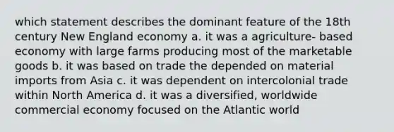 which statement describes the dominant feature of the 18th century New England economy a. it was a agriculture- based economy with large farms producing most of the marketable goods b. it was based on trade the depended on material imports from Asia c. it was dependent on intercolonial trade within North America d. it was a diversified, worldwide commercial economy focused on the Atlantic world