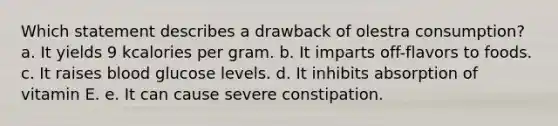 Which statement describes a drawback of olestra consumption? a. It yields 9 kcalories per gram. b. It imparts off-flavors to foods. c. It raises blood glucose levels. d. It inhibits absorption of vitamin E. e. It can cause severe constipation.