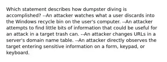 Which statement describes how dumpster diving is accomplished? --An attacker watches what a user discards into the Windows recycle bin on the user's computer. --An attacker attempts to find little bits of information that could be useful for an attack in a target trash can. --An attacker changes URLs in a server's domain name table. --An attacker directly observes the target entering sensitive information on a form, keypad, or keyboard.