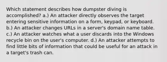 Which statement describes how dumpster diving is accomplished? a.) An attacker directly observes the target entering sensitive information on a form, keypad, or keyboard. b.) An attacker changes URLs in a server's domain name table. c.) An attacker watches what a user discards into the Windows recycle bin on the user's computer. d.) An attacker attempts to find little bits of information that could be useful for an attack in a target's trash can.