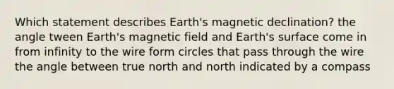 Which statement describes Earth's magnetic declination? the angle tween Earth's magnetic field and Earth's surface come in from infinity to the wire form circles that pass through the wire the angle between true north and north indicated by a compass