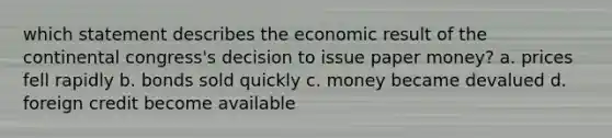 which statement describes the economic result of the continental congress's decision to issue paper money? a. prices fell rapidly b. bonds sold quickly c. money became devalued d. foreign credit become available