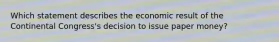 Which statement describes the economic result of the Continental Congress's decision to issue paper money?