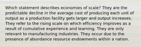 Which statement describes economies of scale? They are the predictable decline in the average cost of producing each unit of output as a production facility gets larger and output increases. They refer to the rising scale on which efficiency improves as a result of cumulative experience and learning. They are only relevant to manufacturing industries. They occur due to the presence of abundance resource endowments within a nation.