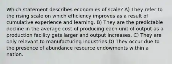 Which statement describes economies of scale? A) They refer to the rising scale on which efficiency improves as a result of cumulative experience and learning. B) They are the predictable decline in the average cost of producing each unit of output as a production facility gets larger and output increases. C) They are only relevant to manufacturing industries.D) They occur due to the presence of abundance resource endowments within a nation.