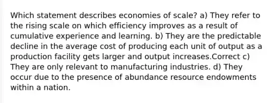 Which statement describes economies of scale? a) They refer to the rising scale on which efficiency improves as a result of cumulative experience and learning. b) They are the predictable decline in the average cost of producing each unit of output as a production facility gets larger and output increases.Correct c) They are only relevant to manufacturing industries. d) They occur due to the presence of abundance resource endowments within a nation.