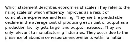 Which statement describes economies of scale? They refer to the rising scale on which efficiency improves as a result of cumulative experience and learning. They are the predictable decline in the average cost of producing each unit of output as a production facility gets larger and output increases. They are only relevant to manufacturing industries. They occur due to the presence of abundance resource endowments within a nation.