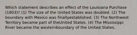 Which statement describes an effect of the Louisiana Purchase (1803)? (1) The size of the United States was doubled. (2) The boundary with Mexico was finallyestablished. (3) The Northwest Territory became part of theUnited States. (4) The Mississippi River became the westernboundary of the United States.