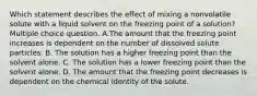 Which statement describes the effect of mixing a nonvolatile solute with a liquid solvent on the freezing point of a solution? Multiple choice question. A.The amount that the freezing point increases is dependent on the number of dissolved solute particles. B. The solution has a higher freezing point than the solvent alone. C. The solution has a lower freezing point than the solvent alone. D. The amount that the freezing point decreases is dependent on the chemical identity of the solute.