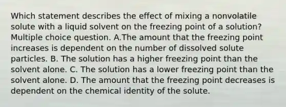 Which statement describes the effect of mixing a nonvolatile solute with a liquid solvent on the freezing point of a solution? Multiple choice question. A.The amount that the freezing point increases is dependent on the number of dissolved solute particles. B. The solution has a higher freezing point than the solvent alone. C. The solution has a lower freezing point than the solvent alone. D. The amount that the freezing point decreases is dependent on the chemical identity of the solute.