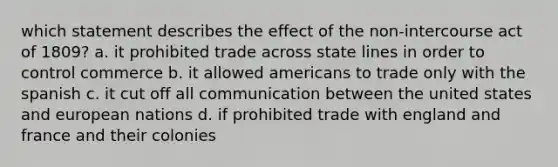 which statement describes the effect of the non-intercourse act of 1809? a. it prohibited trade across state lines in order to control commerce b. it allowed americans to trade only with the spanish c. it cut off all communication between the united states and european nations d. if prohibited trade with england and france and their colonies