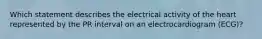 Which statement describes the electrical activity of the heart represented by the PR interval on an electrocardiogram (ECG)?